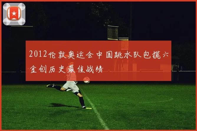 2012伦敦奥运会中国跳水队包揽六金创历史最佳战绩