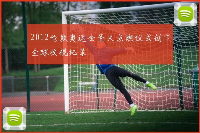2012伦敦奥运会圣火点燃仪式创下全球收视纪录