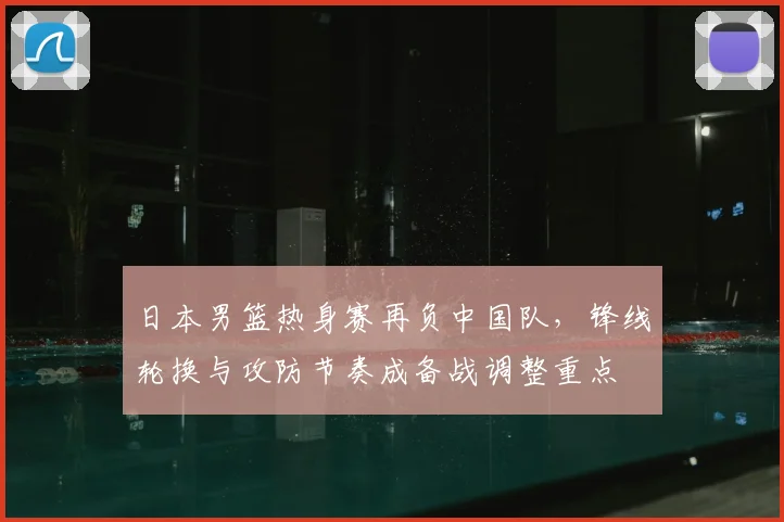 日本男篮热身赛再负中国队，锋线轮换与攻防节奏成备战调整重点