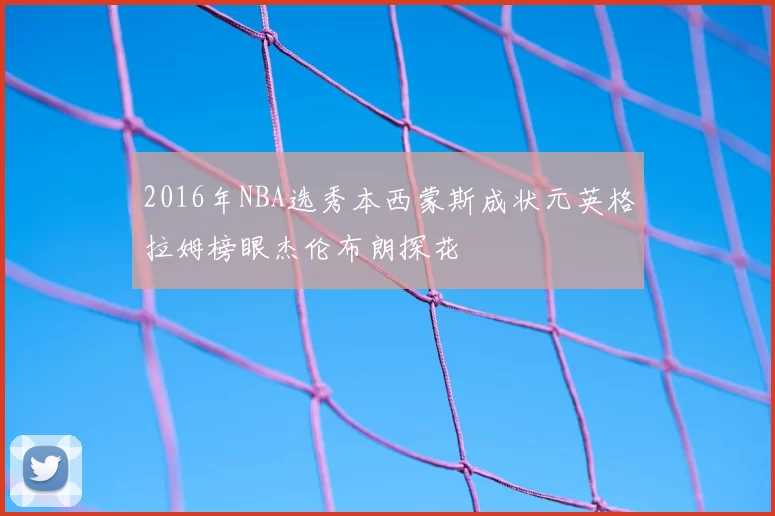 2016年NBA选秀本西蒙斯成状元英格拉姆榜眼杰伦布朗探花