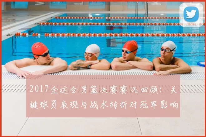 2017全运会男篮决赛赛况回顾：关键球员表现与战术转折对冠军影响分析