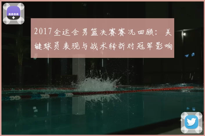 2017全运会男篮决赛赛况回顾：关键球员表现与战术转折对冠军影响分析