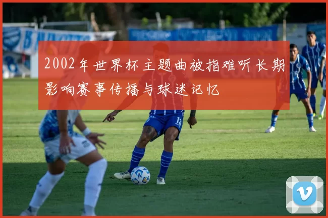 2002年世界杯主题曲被指难听长期影响赛事传播与球迷记忆