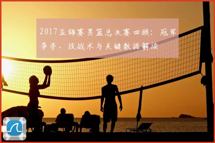 2017亚锦赛男篮总决赛回顾：冠军争夺、技战术与关键数据解读