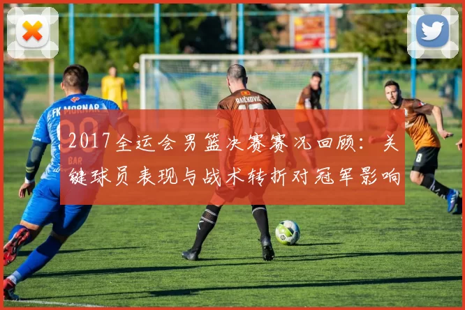 2017全运会男篮决赛赛况回顾：关键球员表现与战术转折对冠军影响分析