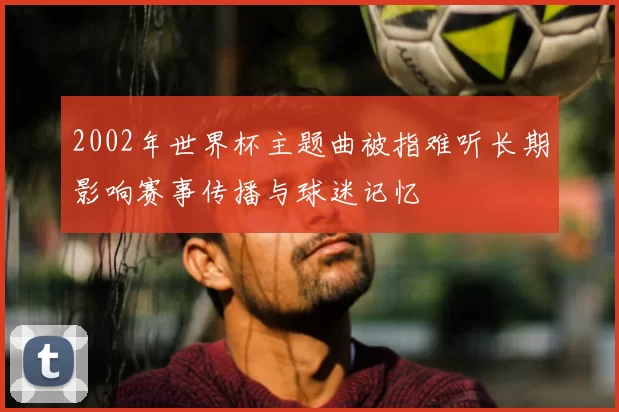 2002年世界杯主题曲被指难听长期影响赛事传播与球迷记忆