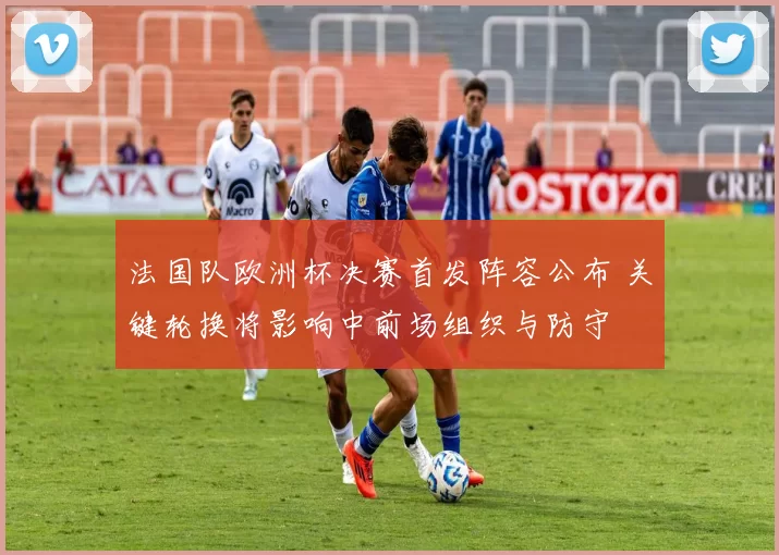 法国队欧洲杯决赛首发阵容公布 关键轮换将影响中前场组织与防守