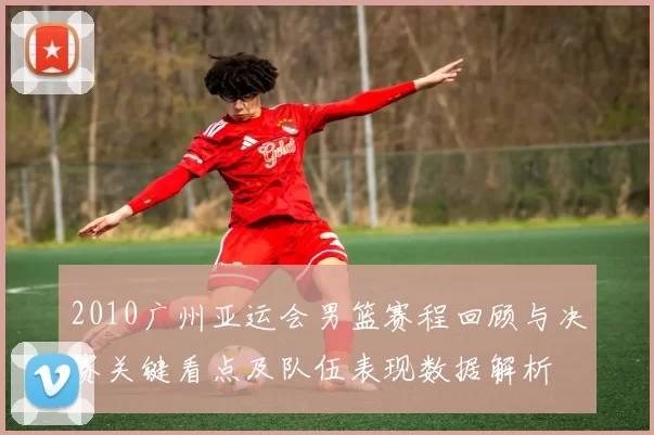 2010广州亚运会男篮赛程回顾与决赛关键看点及队伍表现数据解析
