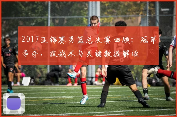 2017亚锦赛男篮总决赛回顾：冠军争夺、技战术与关键数据解读