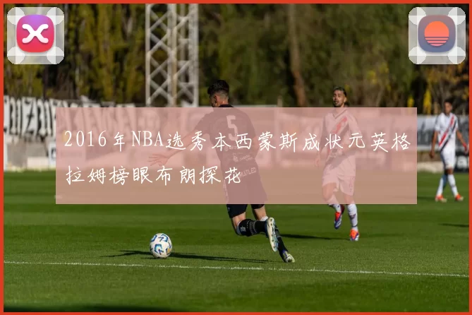 2016年NBA选秀本西蒙斯成状元英格拉姆榜眼布朗探花