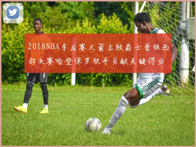 2018NBA季后赛火箭击败爵士晋级西部决赛哈登保罗联手贡献关键得分